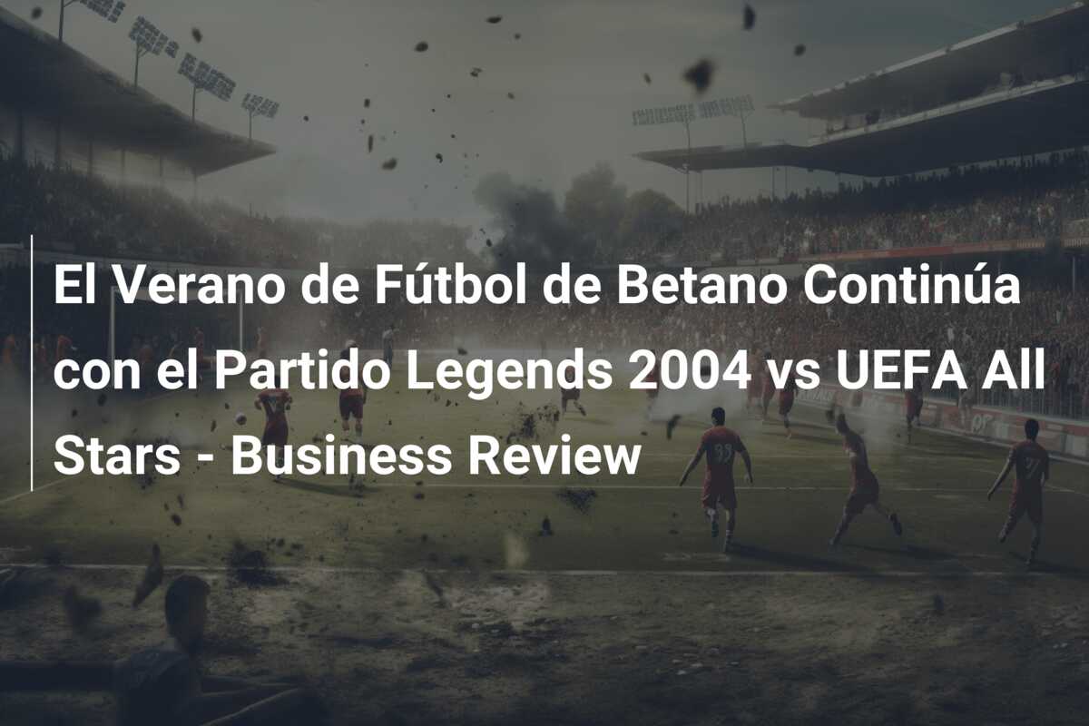El Verano de Fútbol de Betano Continúa con el Partido Legends 2004 vs UEFA All Stars – Business Review