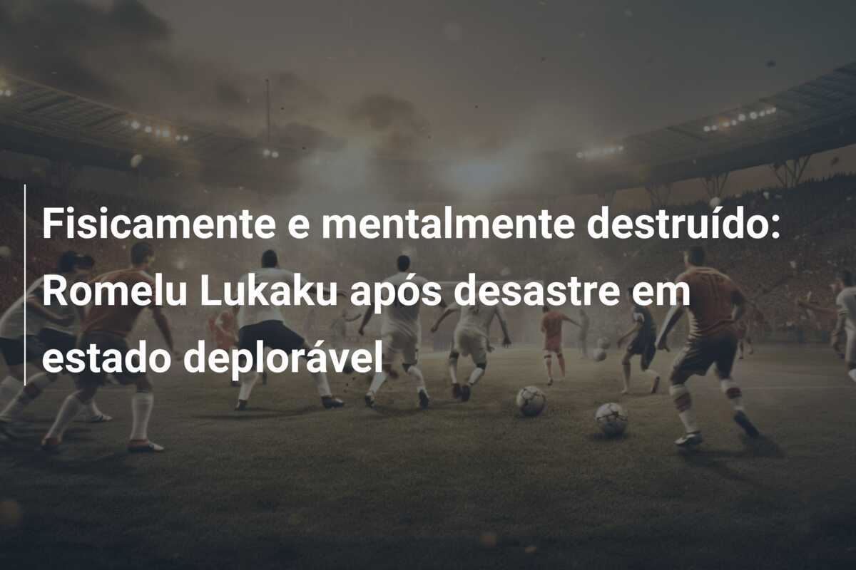 Fisicamente e mentalmente destruído: Romelu Lukaku após desastre em estado deplorável