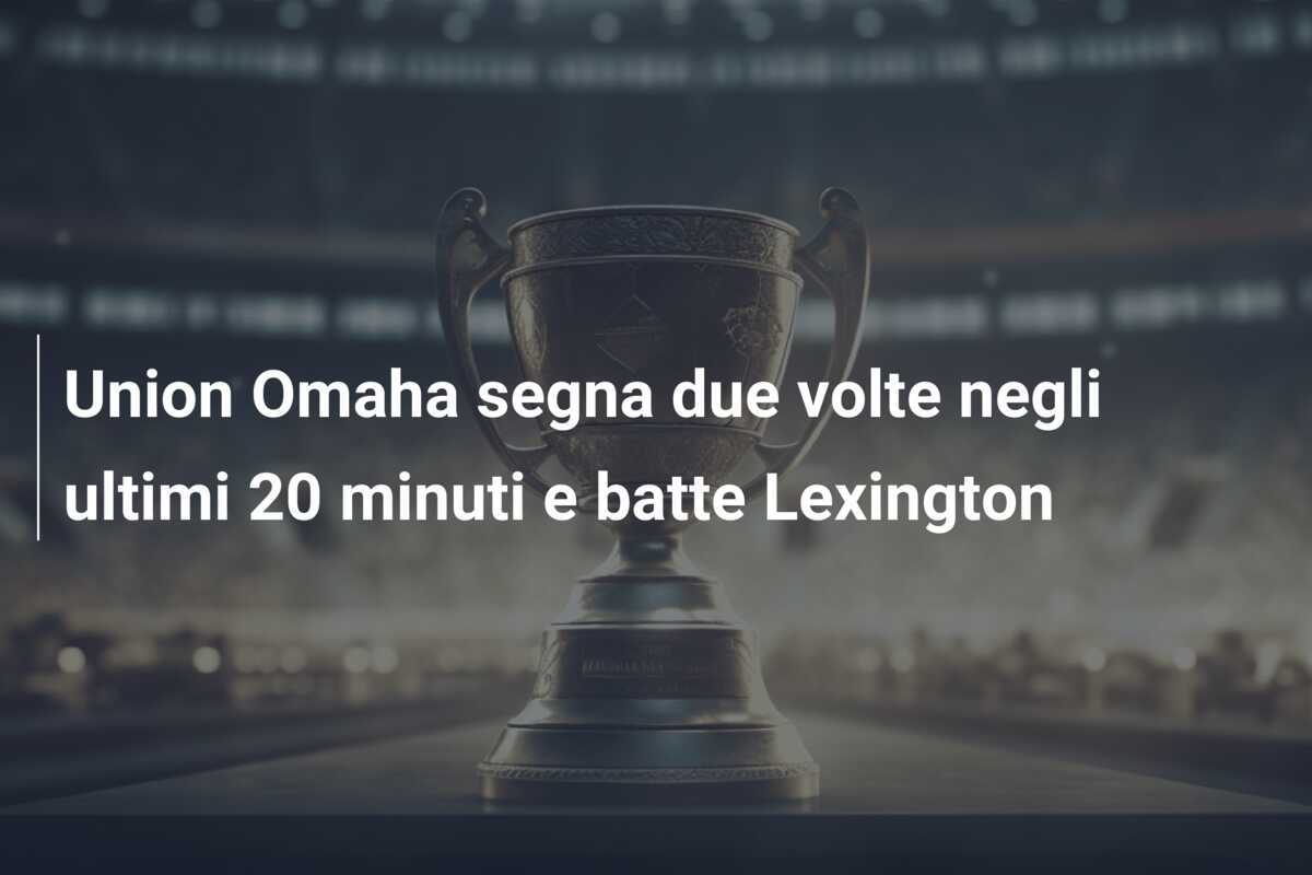 Union Omaha segna due volte negli ultimi 20 minuti e batte Lexington