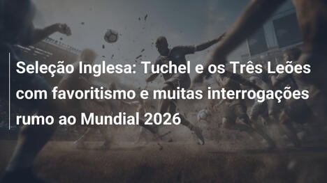 Seleção Inglesa: Tuchel e os Três Leões com favoritismo e muitas interrogações rumo ao Mundial 2026