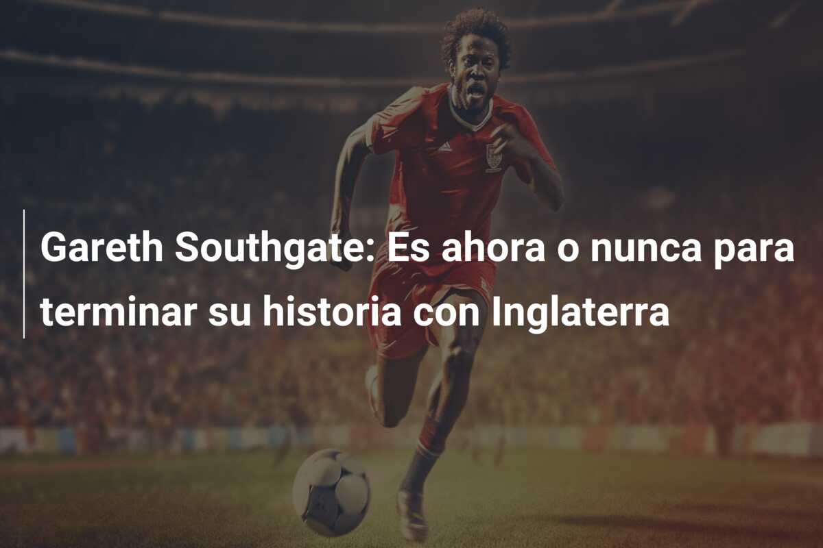 Gareth Southgate: Es ahora o nunca para terminar su historia con Inglaterra