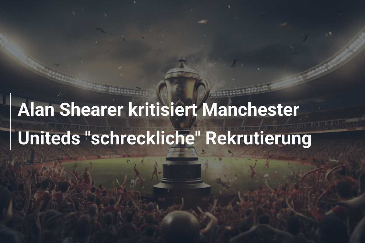 Alan Shearer kritisiert Manchester Uniteds "schreckliche" Rekrutierung