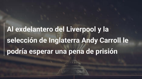 Al exdelantero del Liverpool y la selección de Inglaterra Andy Carroll le podría esperar una pena de prisión