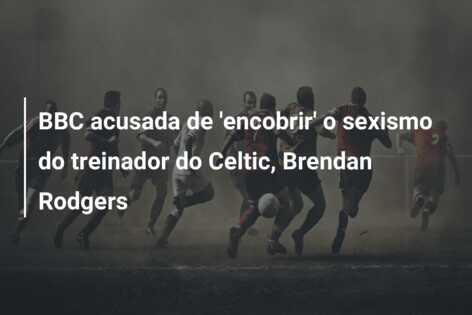 BBC acusada de ‘encobrir’ o sexismo do treinador do Celtic, Brendan Rodgers