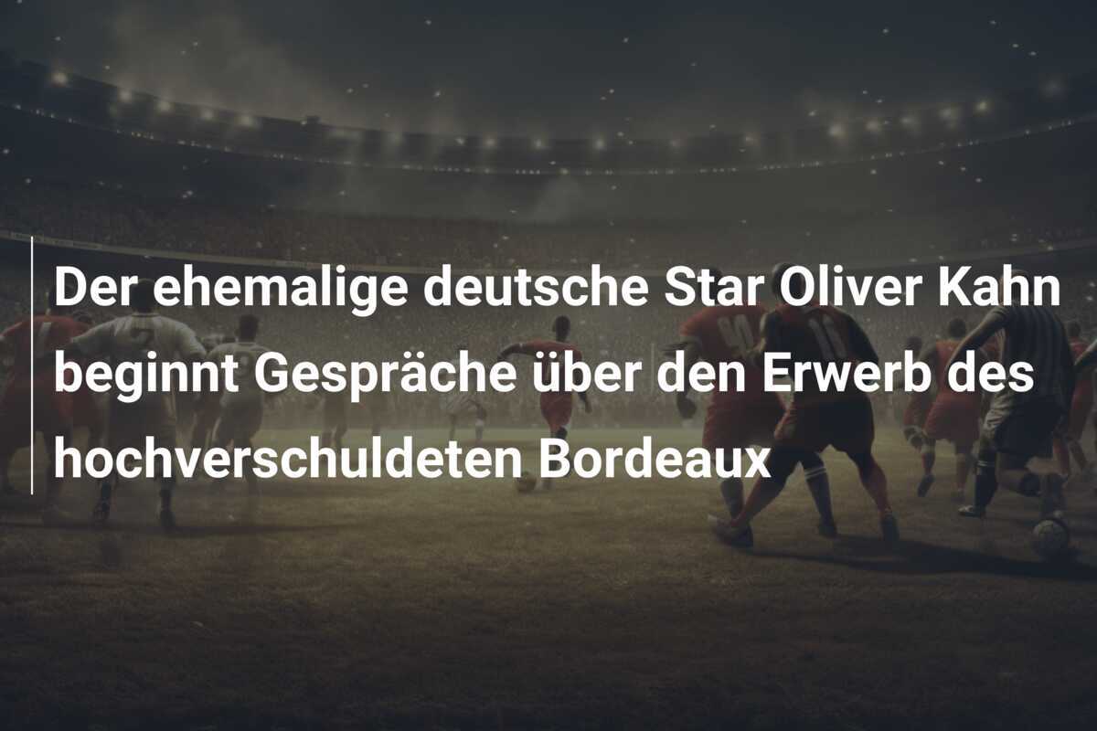 Der ehemalige deutsche Star Oliver Kahn beginnt Gespräche über den Erwerb des hochverschuldeten Bordeaux