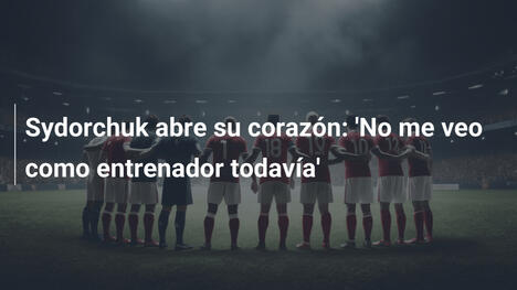 Sydorchuk abre su corazón: 'No me veo como entrenador todavía'