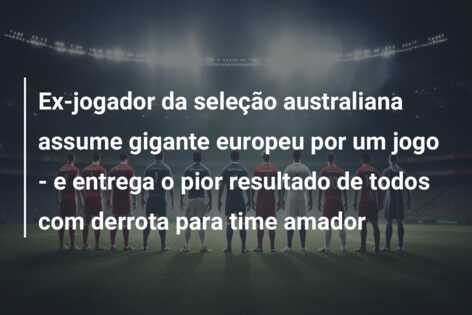 Ex-jogador da seleção australiana assume gigante europeu por um jogo – e entrega o pior resultado de todos com derrota para time amador