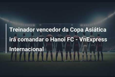 Treinador vencedor da Copa Asiática irá comandar o Hanoi FC – VnExpress Internacional