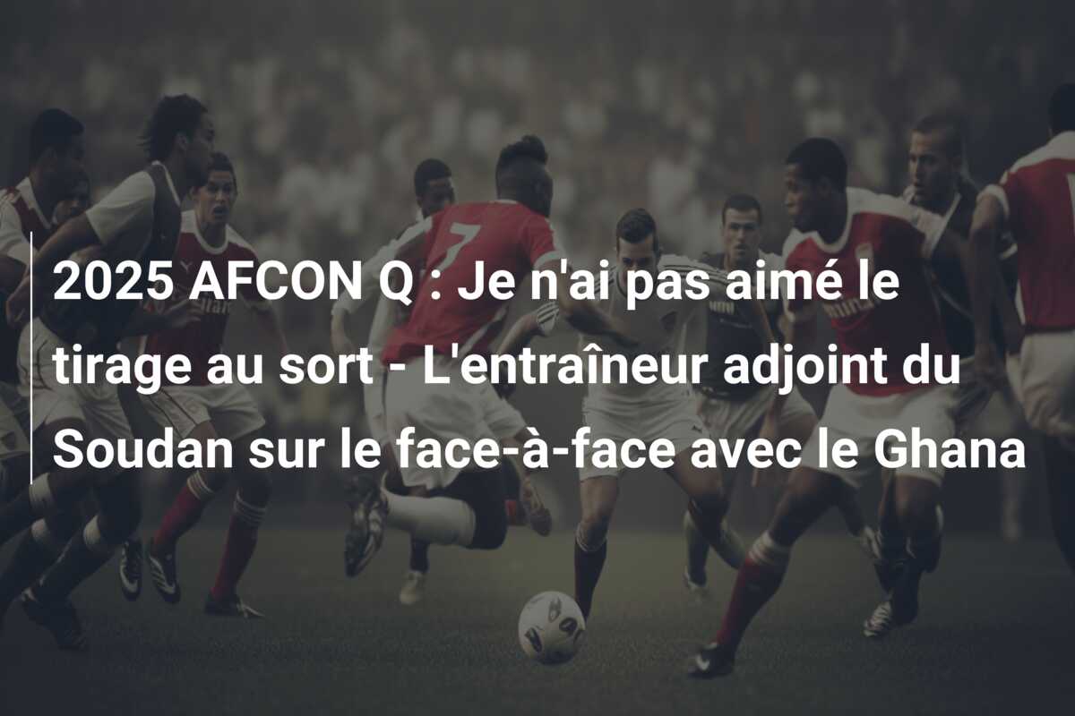 2025 AFCON Q : Je n’ai pas aimé le tirage au sort – L’entraîneur adjoint du Soudan sur le face-à-face avec le Ghana