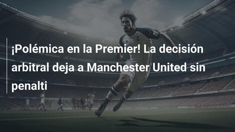 ¡Polémica en la Premier! La decisión arbitral deja a Manchester United sin penalti