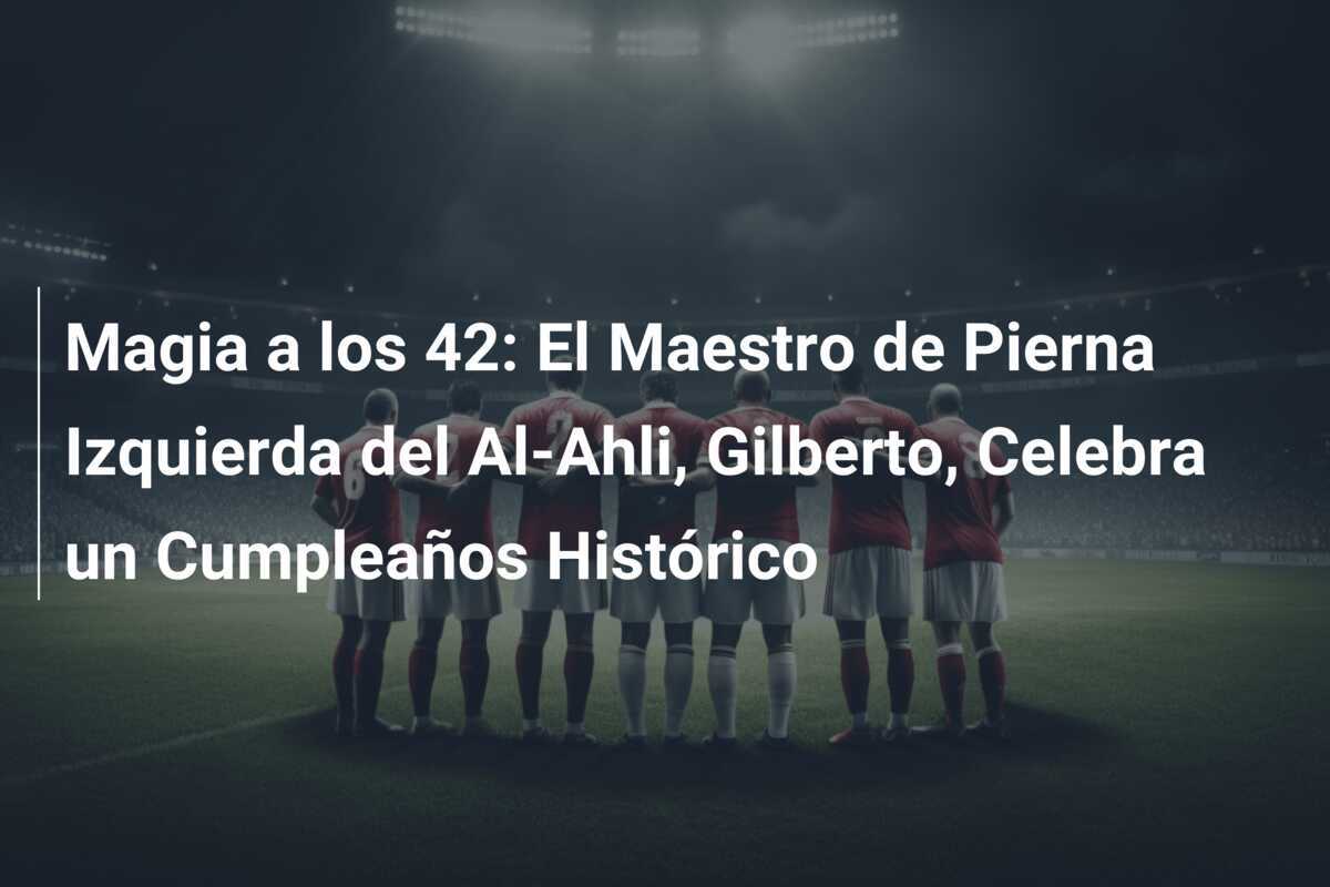 Magia a los 42: El Maestro de Pierna Izquierda del Al-Ahli, Gilberto, Celebra un Cumpleaños Histórico