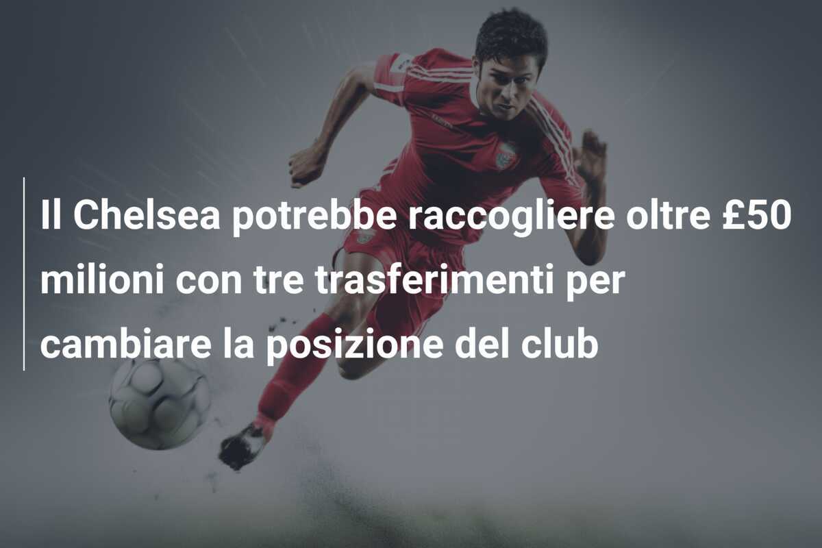 Il Chelsea potrebbe raccogliere oltre £50 milioni con tre trasferimenti per cambiare la posizione del club