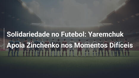 Solidariedade no Futebol: Yaremchuk Apoia Zinchenko nos Momentos Difíceis