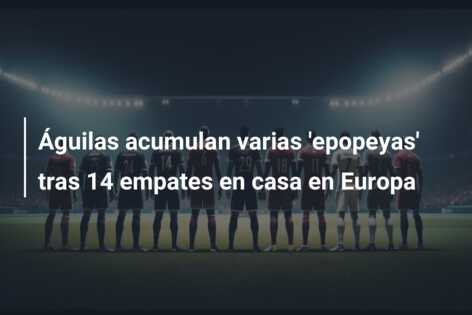 Águilas acumulan varias ‘epopeyas’ tras 14 empates en casa en Europa