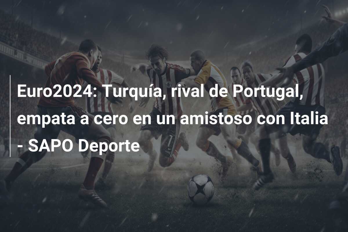 Euro2024: Turquía, rival de Portugal, empata a cero en un amistoso con Italia – SAPO Deporte