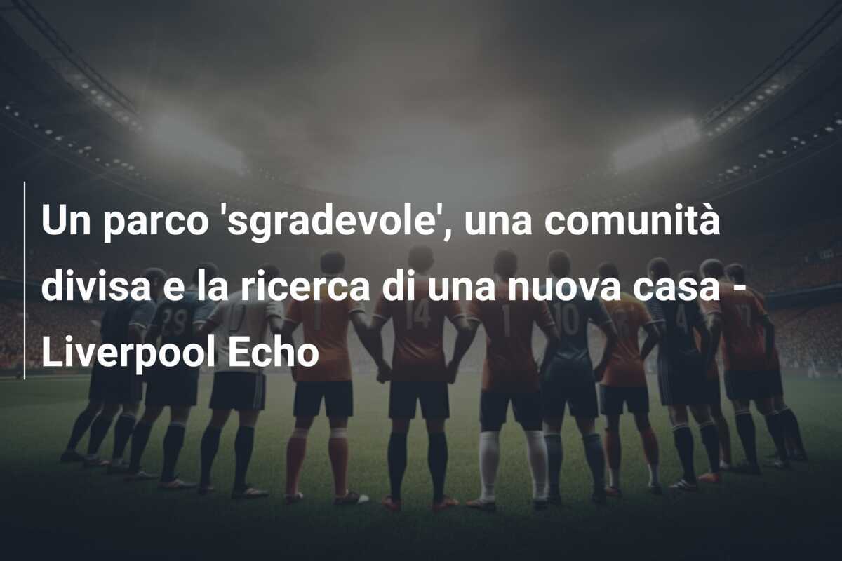 Un parco 'sgradevole', una comunità divisa e la ricerca di una nuova casa - Liverpool Echo