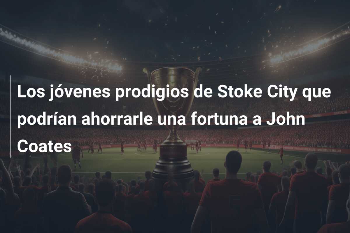 Los jóvenes prodigios de Stoke City que podrían ahorrarle una fortuna a John Coates