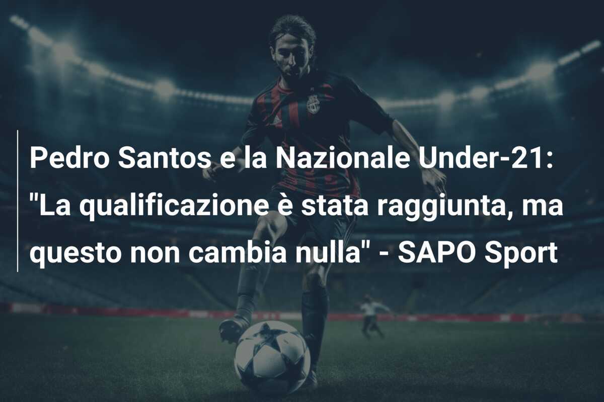 Pedro Santos e la Nazionale Under-21: "La qualificazione è stata raggiunta, ma questo non cambia nulla" - SAPO Sport