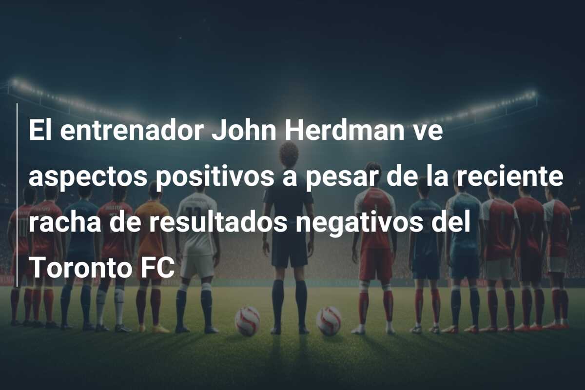 El entrenador John Herdman ve aspectos positivos a pesar de la reciente racha de resultados negativos del Toronto FC