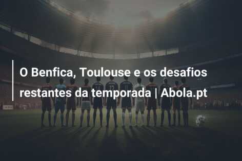 O Benfica, Toulouse e os desafios restantes da temporada | Abola.pt
