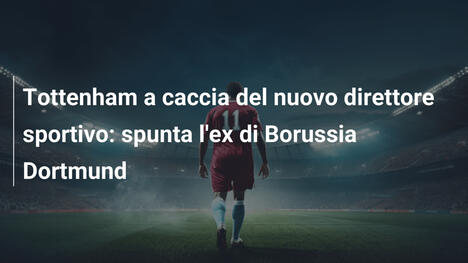 Tottenham a caccia del nuovo direttore sportivo: spunta l'ex di Borussia Dortmund