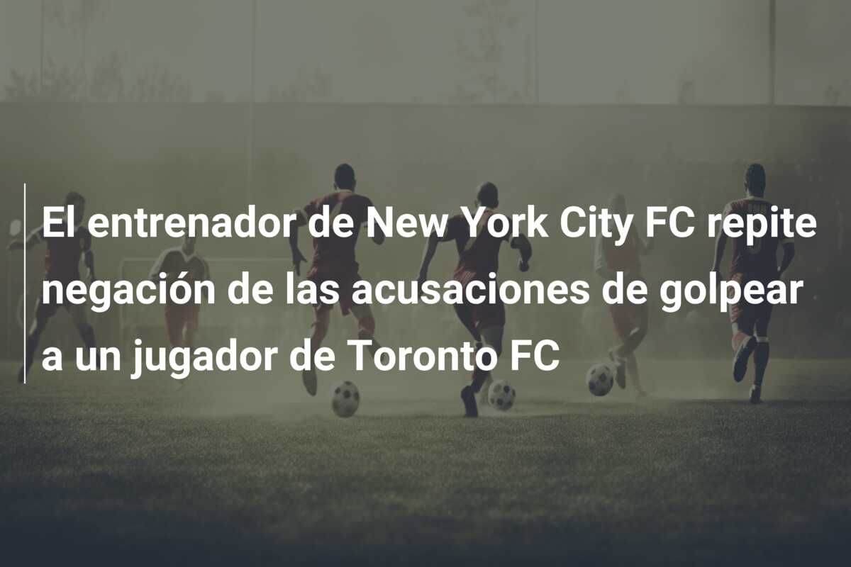 El entrenador de New York City FC repite negación de las acusaciones de golpear a un jugador de Toronto FC
