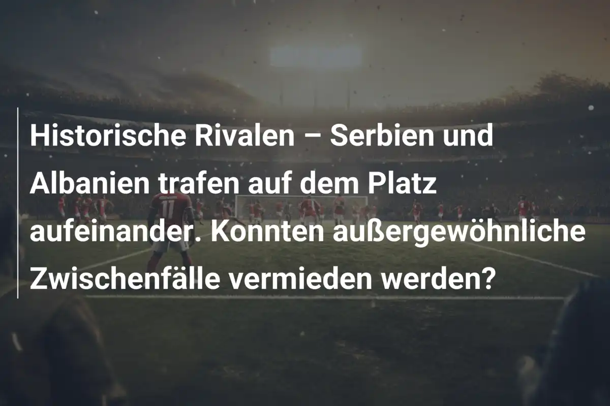 Historische Rivalen – Serbien und Albanien trafen auf dem Platz aufeinander. Konnten außergewöhnliche Zwischenfälle vermieden werden?