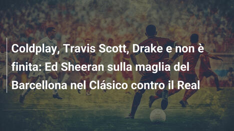 Coldplay, Travis Scott, Drake e non è finita: Ed Sheeran sulla maglia del Barcellona nel Clásico contro il Real