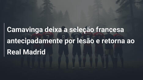Camavinga deixa a seleção francesa antecipadamente por lesão e retorna ao Real Madrid