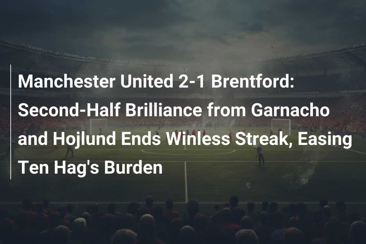 Manchester United 2-1 Brentford: Il Genio di Garnacho e Hojlund nel Secondo Tempo Interrompe la Striscia Senza Vittorie, Alleviando il Fardello di Ten Hag