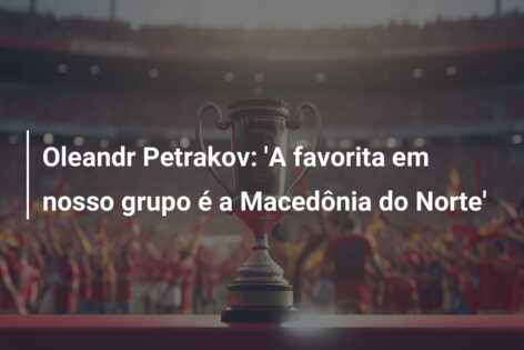 Oleandr Petrakov: ‘A favorita em nosso grupo é a Macedônia do Norte’