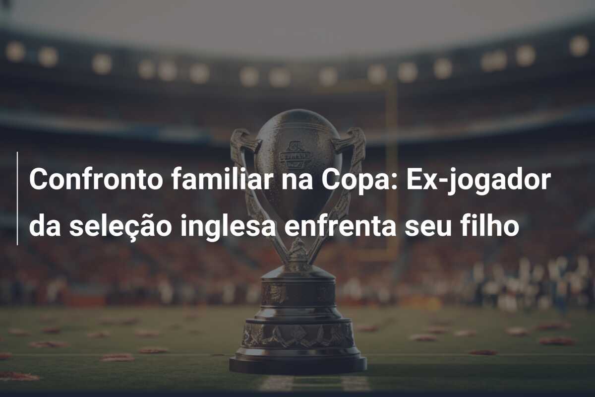Confronto familiar na Copa: Ex-jogador da seleção inglesa enfrenta seu filho