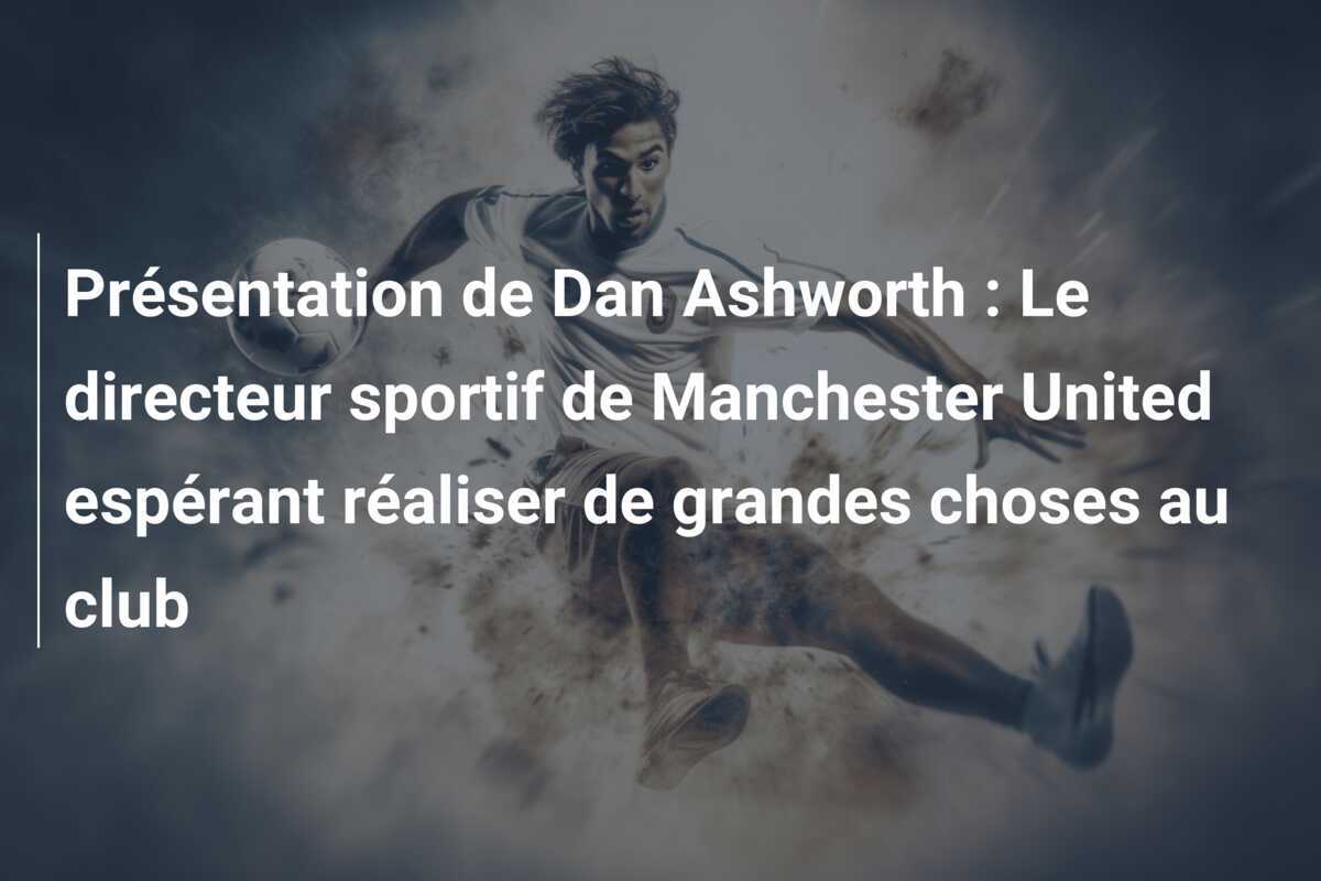 Présentation de Dan Ashworth : Le directeur sportif de Manchester United espérant réaliser de grandes choses au club
