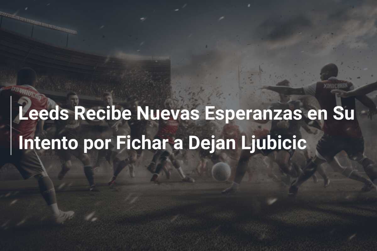 Leeds Recibe Nuevas Esperanzas en Su Intento por Fichar a Dejan Ljubicic