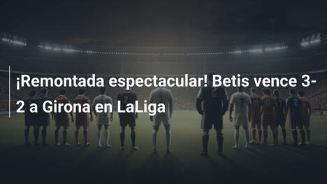 ¡Remontada espectacular! Betis vence 3-2 a Girona en LaLiga