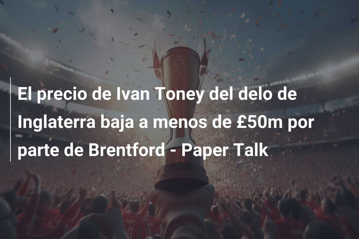 El precio de Ivan Toney del delo de Inglaterra baja a menos de £50m por parte de Brentford – Paper Talk