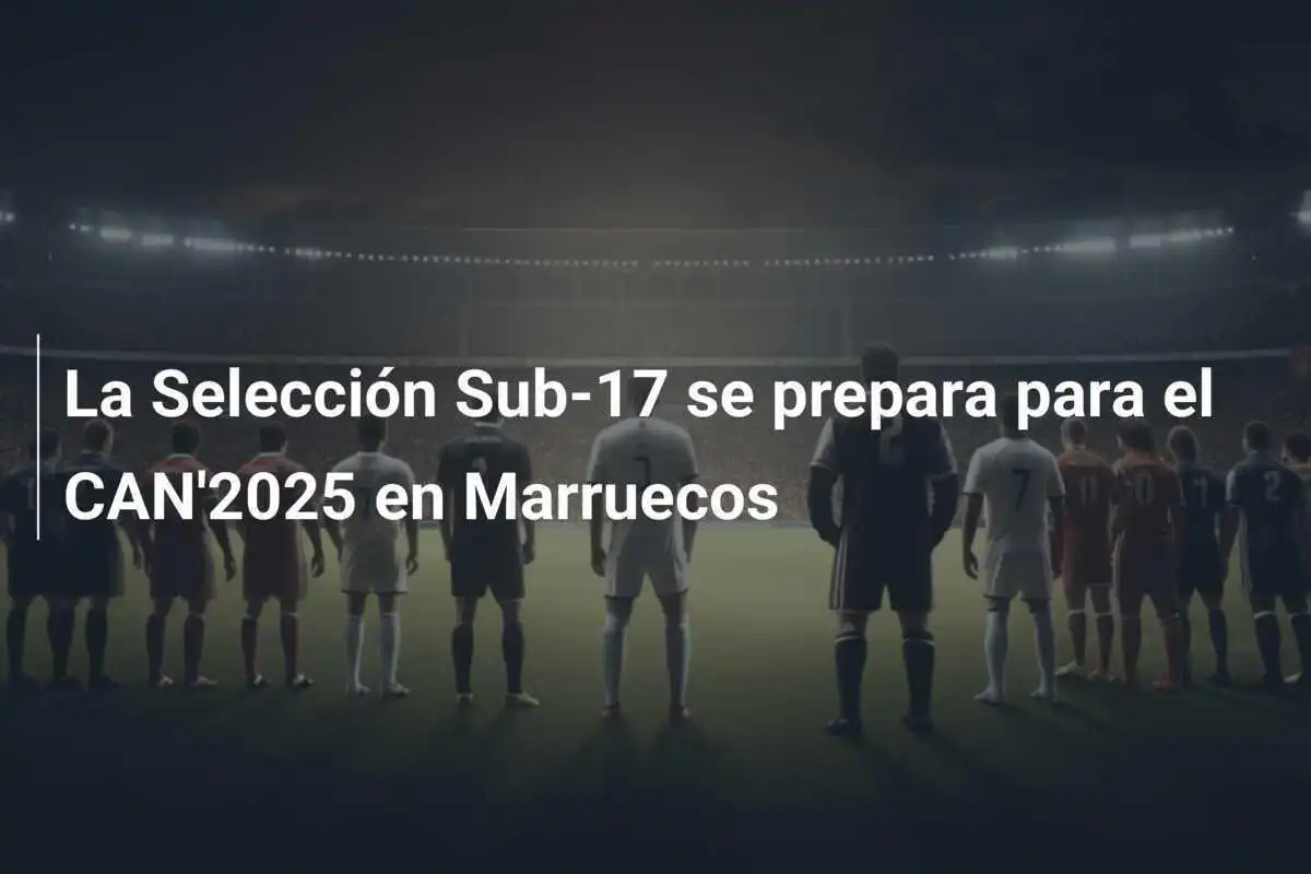 La Selección Sub-17 se prepara para el CAN'2025 en Marruecos