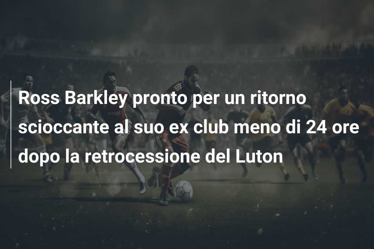 Ross Barkley pronto per un ritorno scioccante al suo ex club meno di 24 ore dopo la retrocessione del Luton