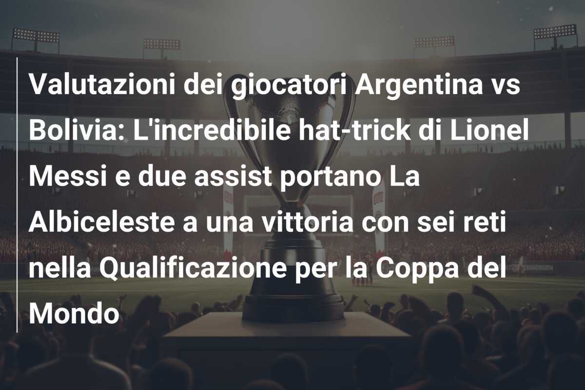 Valutazioni dei giocatori Argentina vs Bolivia: L'incredibile hat-trick di Lionel Messi e due assist portano La Albiceleste a una vittoria con sei reti nella Qualificazione per la Coppa del Mondo