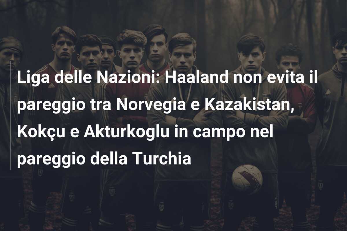 Liga delle Nazioni: Haaland non evita il pareggio tra Norvegia e Kazakistan, Kokçu e Akturkoglu in campo nel pareggio della Turchia
