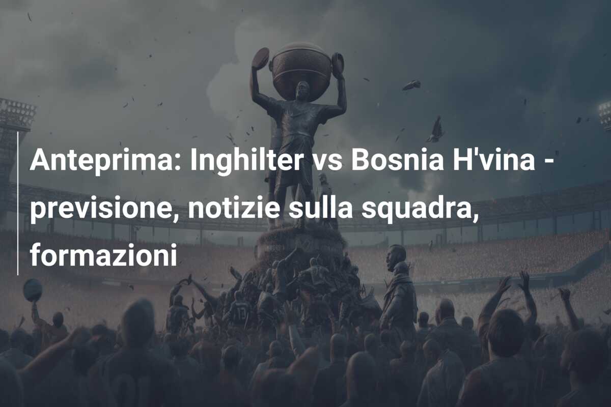 Anteprima: Inghilter vs Bosnia H’vina – previsione, notizie sulla squadra, formazioni