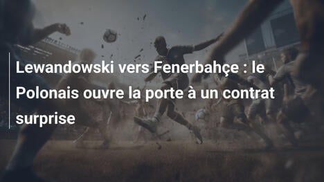 Lewandowski vers Fenerbahçe : le Polonais ouvre la porte à un contrat surprise
