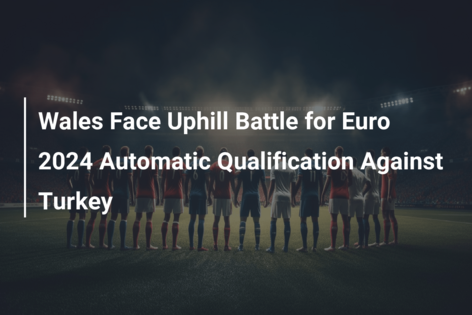 Wales Face Uphill Battle for Euro 2024 Automatic Qualification Against Turkey