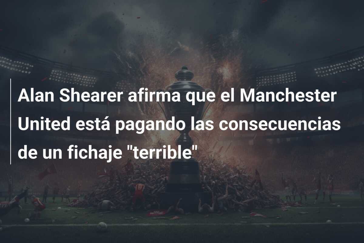 Alan Shearer afirma que el Manchester United está pagando las consecuencias de un fichaje "terrible"