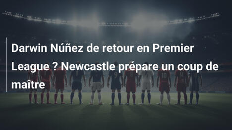 Darwin Núñez de retour en Premier League ? Newcastle prépare un coup de maître