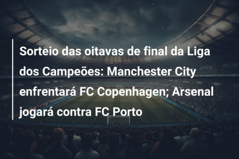 Sorteio das oitavas de final da Liga dos Campeões: Manchester City enfrentará FC Copenhagen; Arsenal jogará contra FC Porto