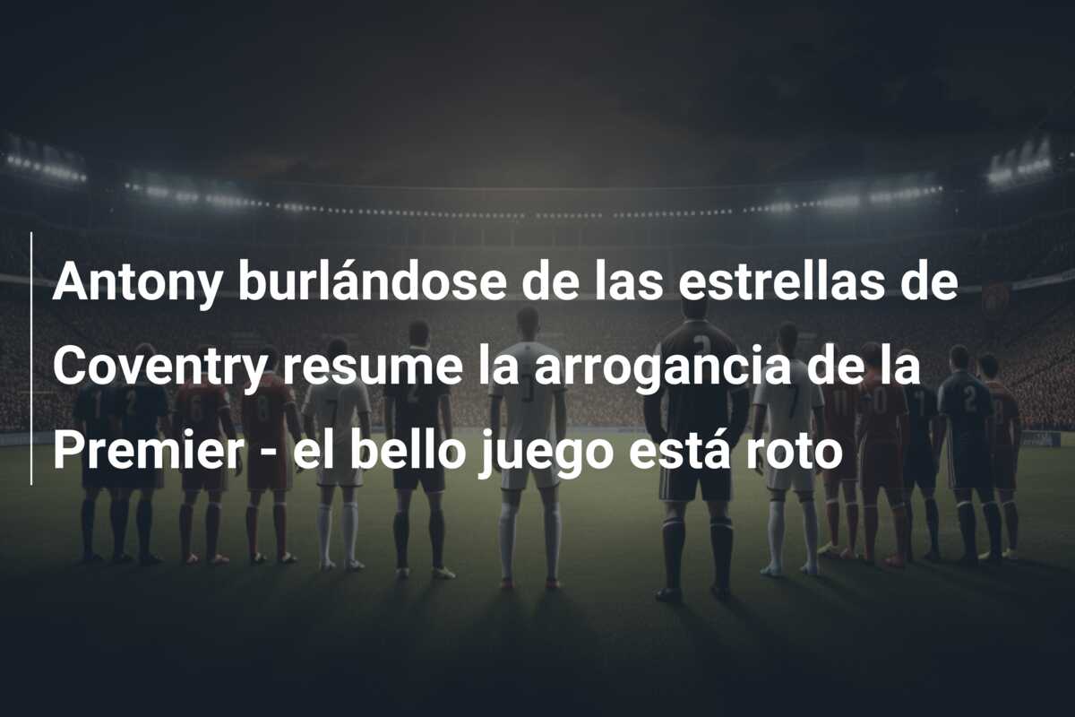 Antony burlándose de las estrellas de Coventry resume la arrogancia de la Premier – el bello juego está roto