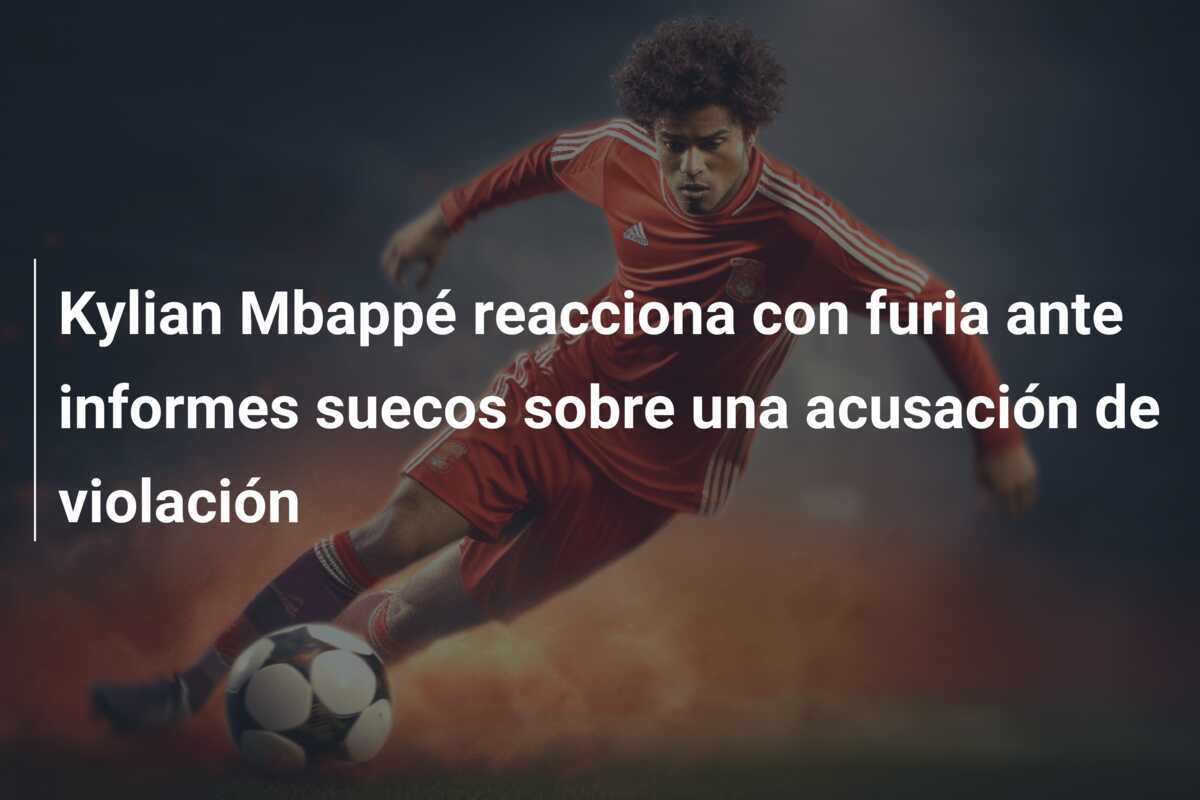 Kylian Mbappé reacciona con furia ante informes suecos sobre una acusación de violación