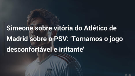Simeone sobre vitória do Atlético de Madrid sobre o PSV: 'Tornamos o jogo desconfortável e irritante'