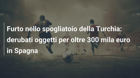 Furto nello spogliatoio della Turchia: derubati oggetti per oltre 300 mila euro in Spagna